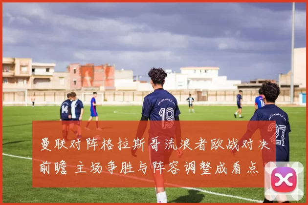 曼联对阵格拉斯哥流浪者欧战对决前瞻 主场争胜与阵容调整成看点