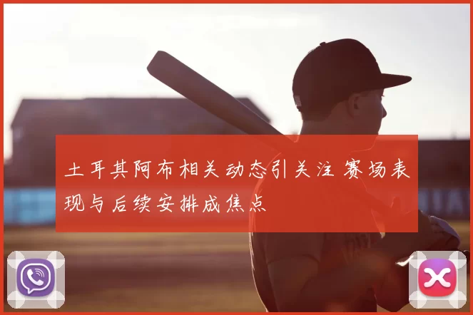 土耳其阿布相关动态引关注 赛场表现与后续安排成焦点