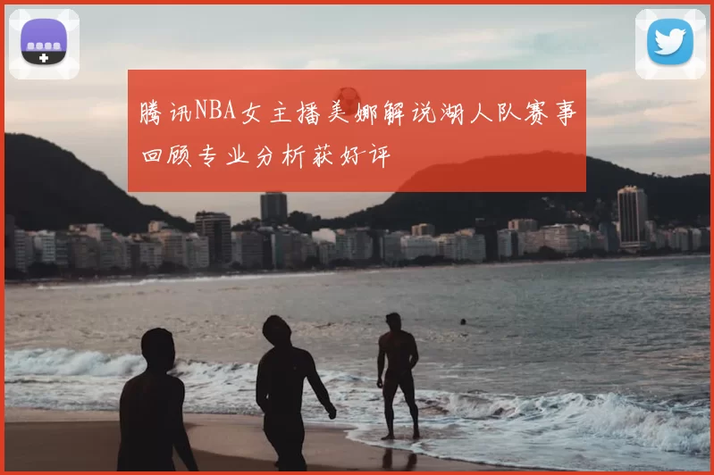 腾讯NBA女主播美娜解说湖人队赛事回顾专业分析获好评