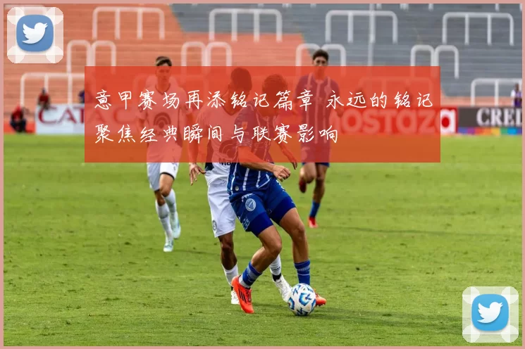 意甲赛场再添铭记篇章 永远的铭记聚焦经典瞬间与联赛影响