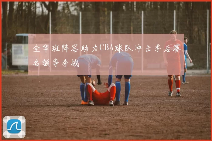 全华班阵容助力CBA球队冲击季后赛名额争夺战