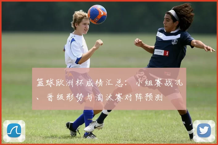 篮球欧洲杯成绩汇总：小组赛战况、晋级形势与淘汰赛对阵预测