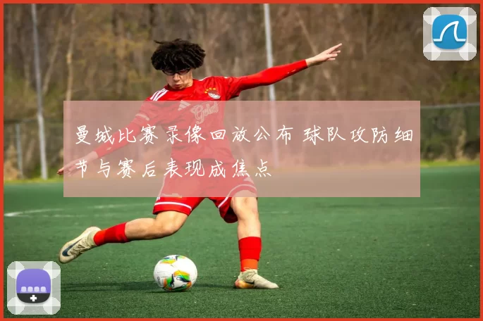 曼城比赛录像回放公布 球队攻防细节与赛后表现成焦点