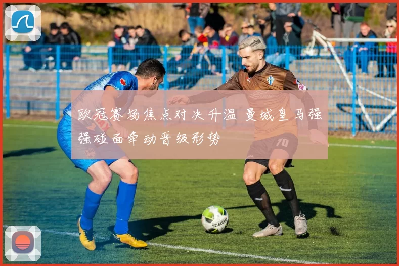 欧冠赛场焦点对决升温 曼城皇马强强碰面牵动晋级形势