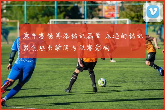 意甲赛场再添铭记篇章 永远的铭记聚焦经典瞬间与联赛影响