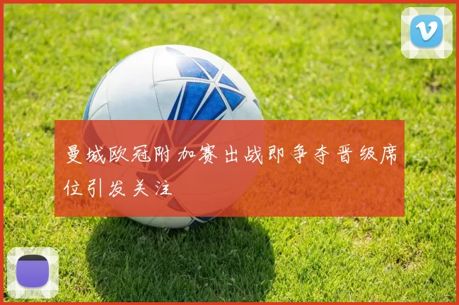 曼城欧冠附加赛出战即争夺晋级席位引发关注