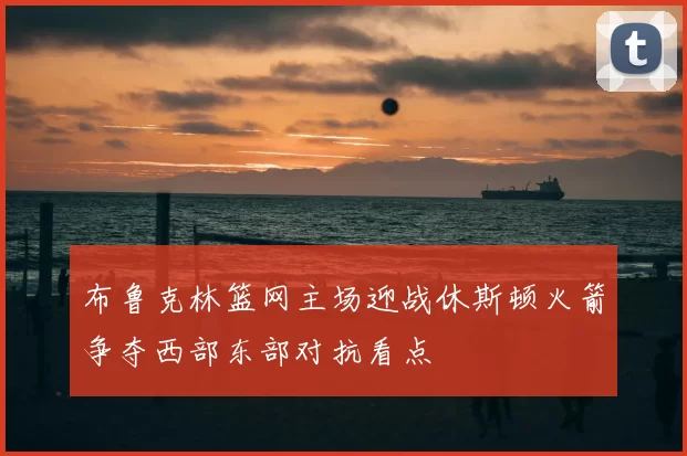 布鲁克林篮网主场迎战休斯顿火箭争夺西部东部对抗看点