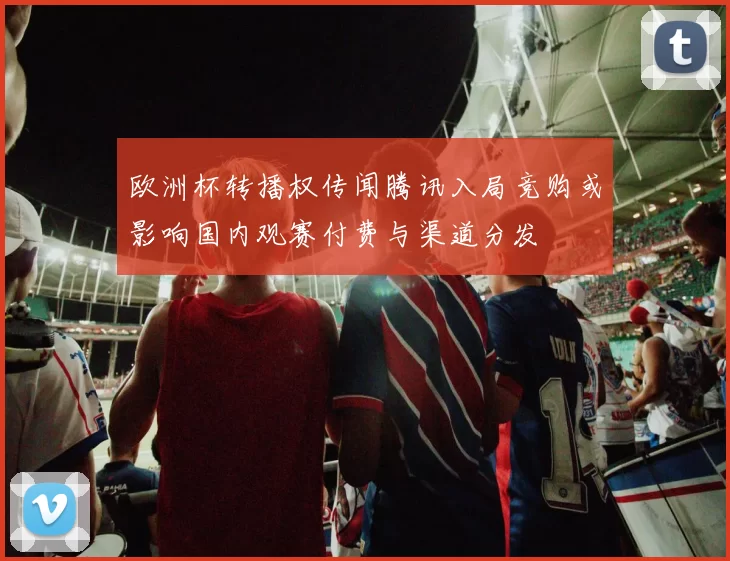 欧洲杯转播权传闻腾讯入局竞购或影响国内观赛付费与渠道分发