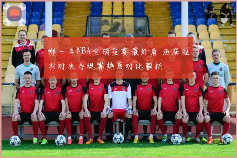 哪一年NBA全明星赛最好看 历届经典对决与观赛热度对比解析