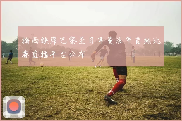 梅西缺席巴黎圣日耳曼法甲首轮比赛直播平台公布