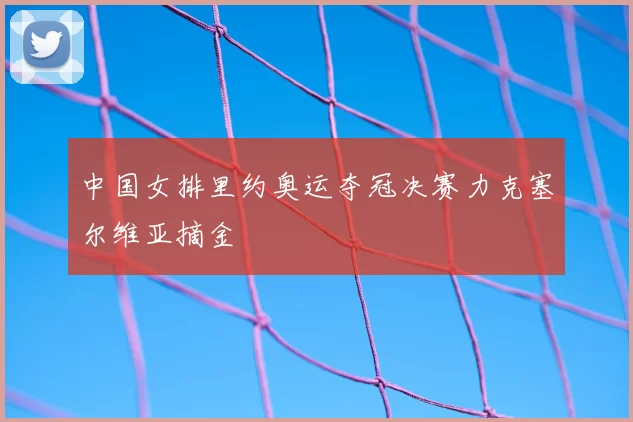 中国女排里约奥运夺冠决赛力克塞尔维亚摘金