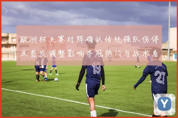 欧洲杯决赛对阵确认传统强队伤停及首发调整影响夺冠热门与战术看点