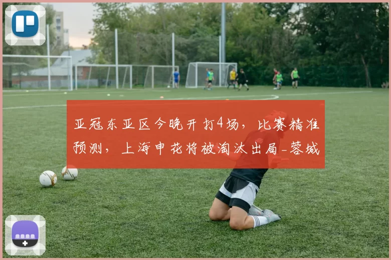 亚冠东亚区今晚开打4场，比赛精准预测，上海申花将被淘汰出局_蓉城_成都_联赛
