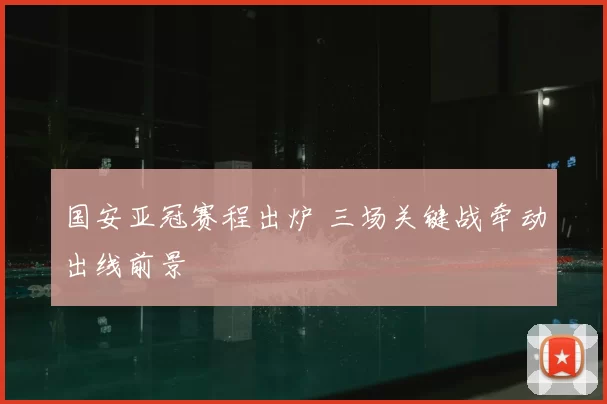 国安亚冠赛程出炉 三场关键战牵动出线前景