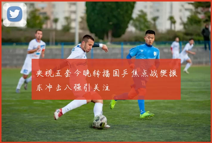 央视五套今晚转播国乒焦点战樊振东冲击八强引关注