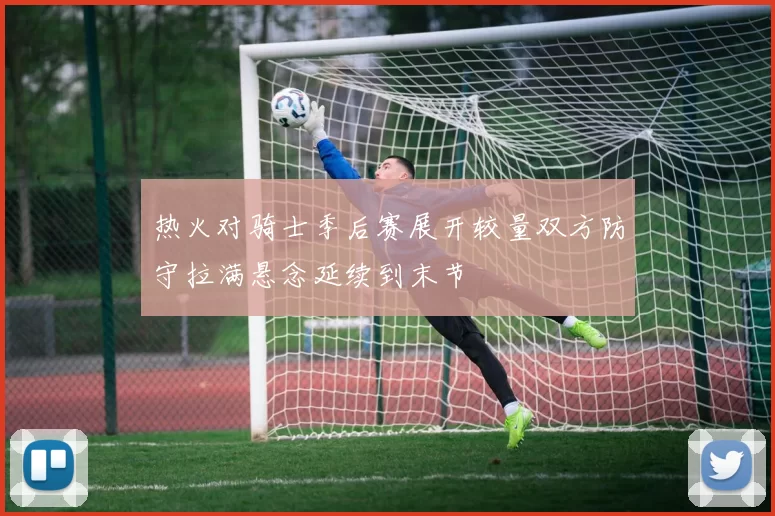 热火对骑士季后赛展开较量双方防守拉满悬念延续到末节