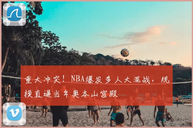 重大冲突！NBA爆发多人大混战，规模直逼当年奥本山宫殿