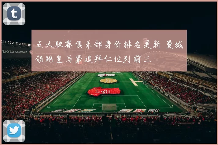 五大联赛俱乐部身价排名更新 曼城领跑皇马紧追拜仁位列前三