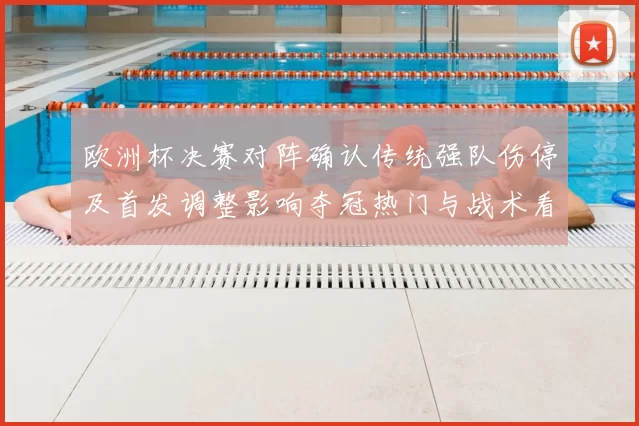 欧洲杯决赛对阵确认传统强队伤停及首发调整影响夺冠热门与战术看点