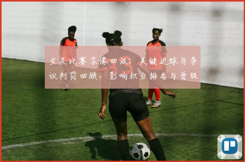 女足比赛录像回放:关键进球与争议判罚回顾,影响积分排名与晋级前景