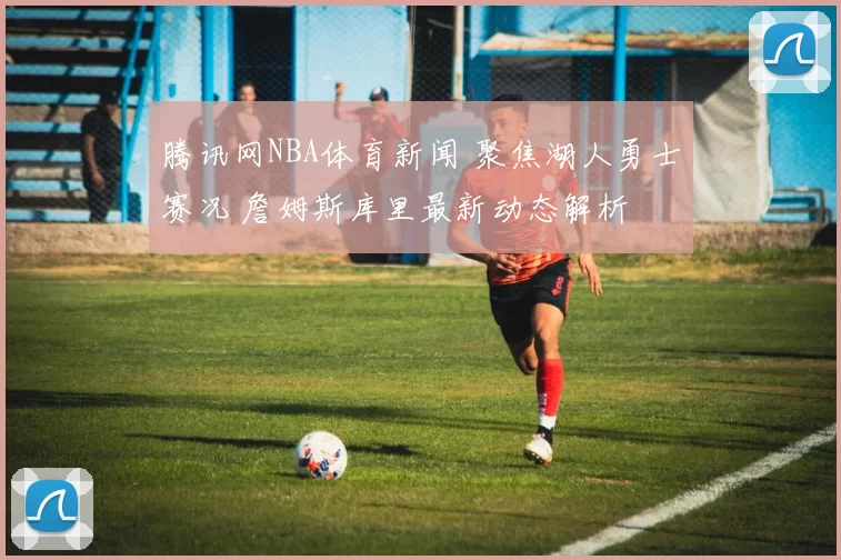 腾讯网NBA体育新闻 聚焦湖人勇士赛况 詹姆斯库里最新动态解析