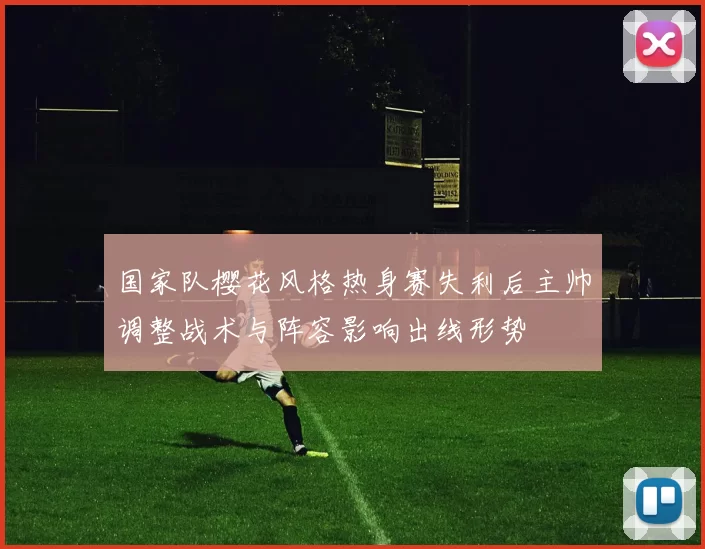 国家队樱花风格热身赛失利后主帅调整战术与阵容影响出线形势