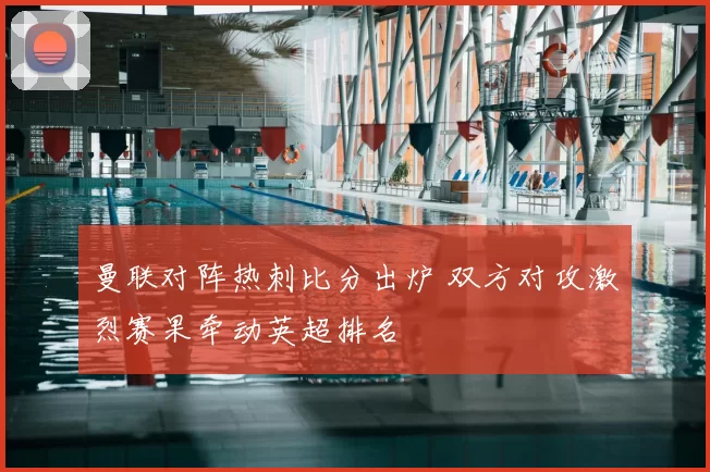 曼联对阵热刺比分出炉 双方对攻激烈赛果牵动英超排名