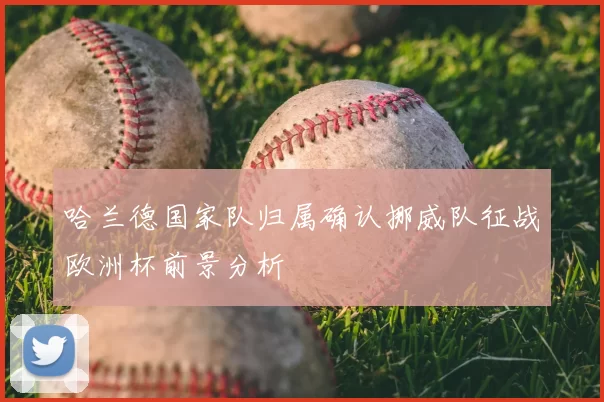 哈兰德国家队归属确认挪威队征战欧洲杯前景分析