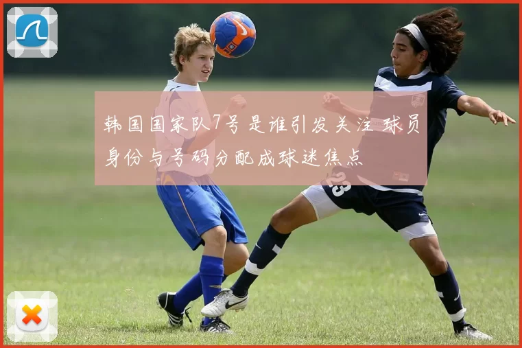 韩国国家队7号是谁引发关注 球员身份与号码分配成球迷焦点