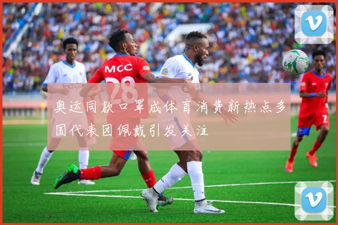 奥运同款口罩成体育消费新热点多国代表团佩戴引发关注