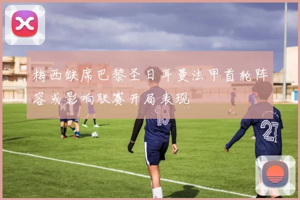 梅西缺席巴黎圣日耳曼法甲首轮阵容或影响联赛开局表现