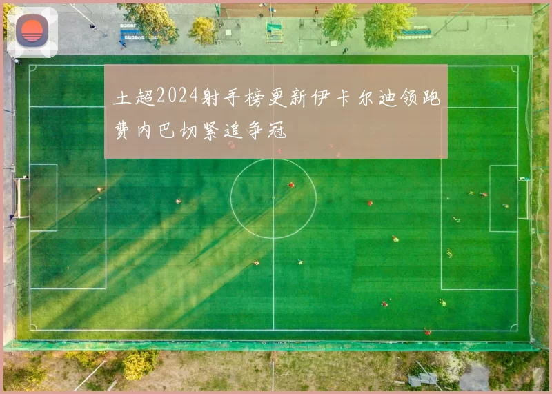 土超2024射手榜更新伊卡尔迪领跑费内巴切紧追争冠