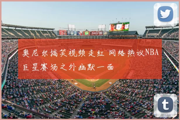 奥尼尔搞笑视频走红 网络热议NBA巨星赛场之外幽默一面