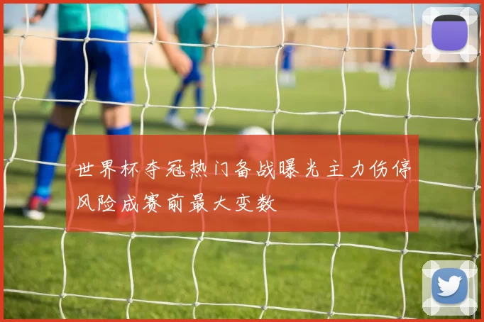 世界杯夺冠热门备战曝光主力伤停风险成赛前最大变数