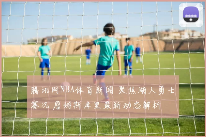 腾讯网NBA体育新闻 聚焦湖人勇士赛况 詹姆斯库里最新动态解析