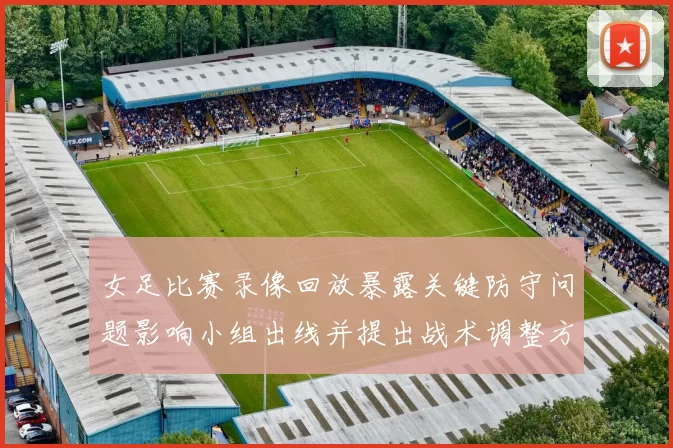 女足比赛录像回放暴露关键防守问题影响小组出线并提出战术调整方向