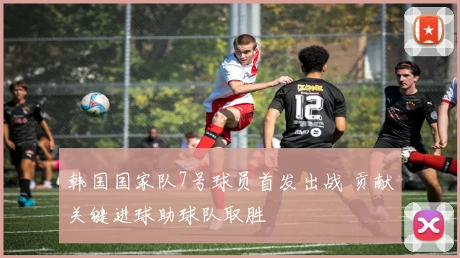 韩国国家队7号球员首发出战 贡献关键进球助球队取胜