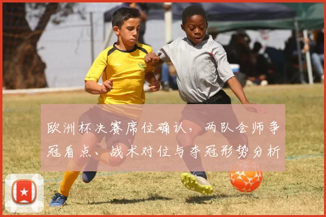 欧洲杯决赛席位确认,两队会师争冠看点、战术对位与夺冠形势分析