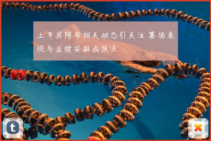 土耳其阿布相关动态引关注 赛场表现与后续安排成焦点