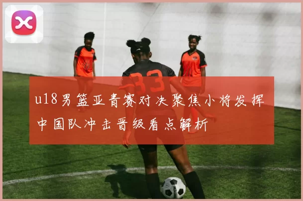 u18男篮亚青赛对决聚焦小将发挥 中国队冲击晋级看点解析