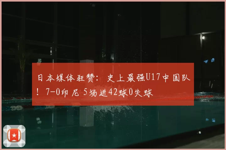 日本媒体狂赞：史上最强U17中国队！7-0印尼 5场进42球0失球