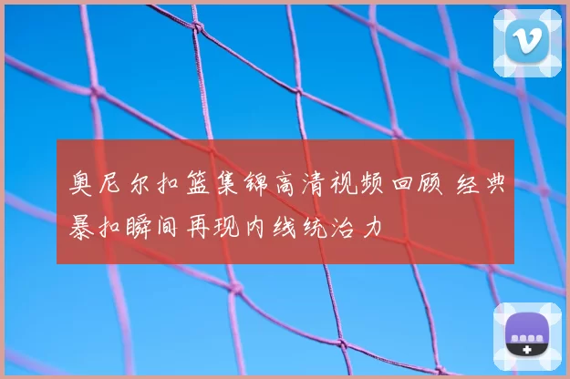 奥尼尔扣篮集锦高清视频回顾 经典暴扣瞬间再现内线统治力
