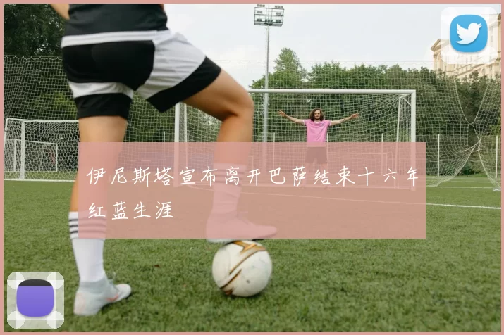 伊尼斯塔宣布离开巴萨结束十六年红蓝生涯