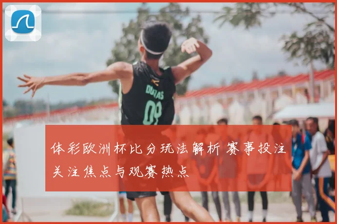 体彩欧洲杯比分玩法解析 赛事投注关注焦点与观赛热点