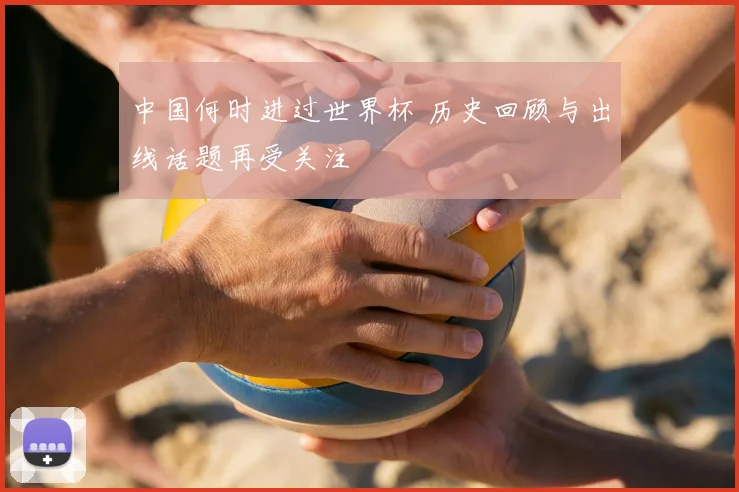 中国何时进过世界杯 历史回顾与出线话题再受关注