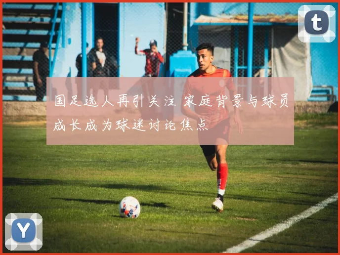 国足选人再引关注 家庭背景与球员成长成为球迷讨论焦点