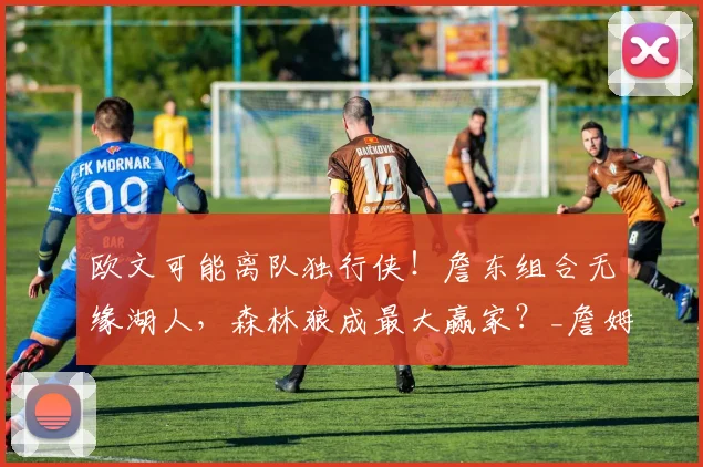 欧文可能离队独行侠！詹东组合无缘湖人，森林狼成最大赢家？_詹姆斯_1_CBA