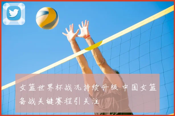 女篮世界杯战况持续升级 中国女篮备战关键赛程引关注