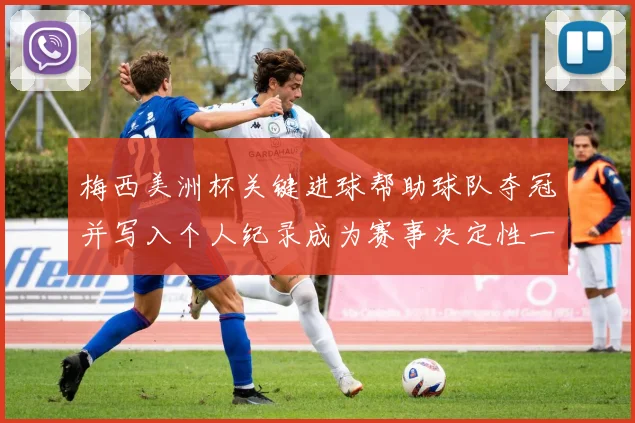 梅西美洲杯关键进球帮助球队夺冠并写入个人纪录成为赛事决定性一刻