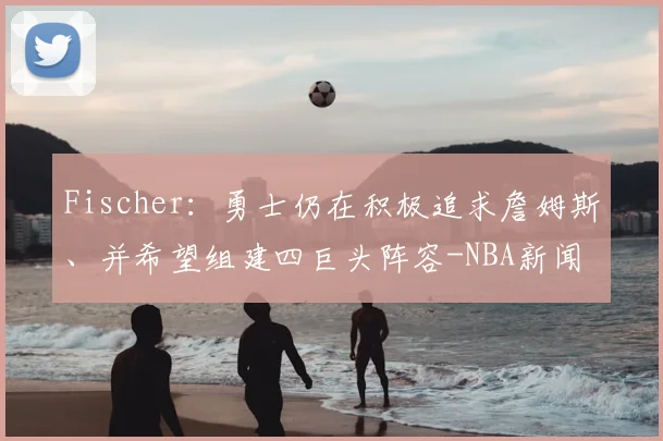 Fischer：勇士仍在积极追求詹姆斯、并希望组建四巨头阵容-NBA新闻